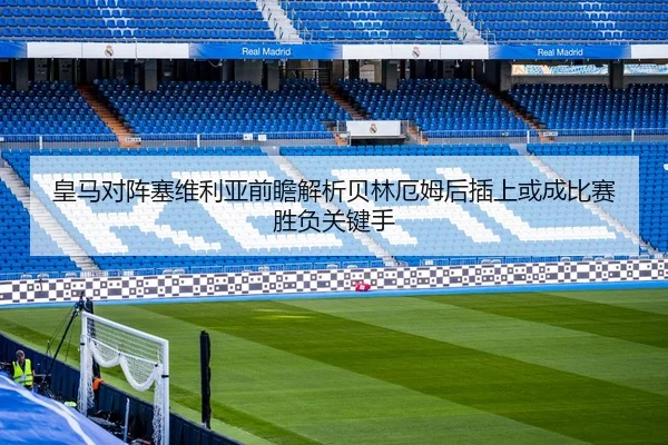 皇马对阵塞维利亚前瞻解析贝林厄姆后插上或成比赛胜负关键手